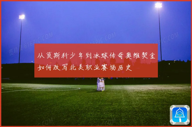 从莫斯科少年到冰球传奇奥维契金如何改写北美职业赛场历史