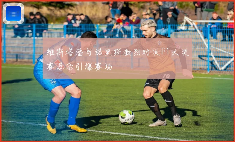 维斯塔潘与诺里斯激烈对决F1大奖赛悬念引爆赛场