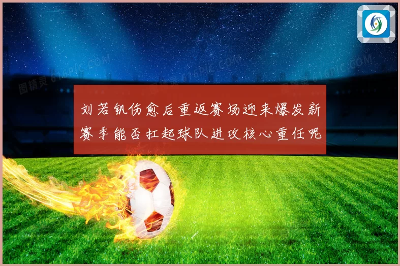 刘若钒伤愈后重返赛场迎来爆发新赛季能否扛起球队进攻核心重任呢