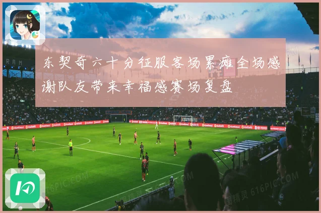 东契奇六十分征服客场累瘫全场感谢队友带来幸福感赛场复盘