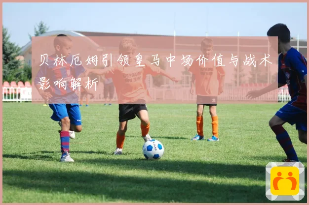 贝林厄姆引领皇马中场价值与战术影响解析