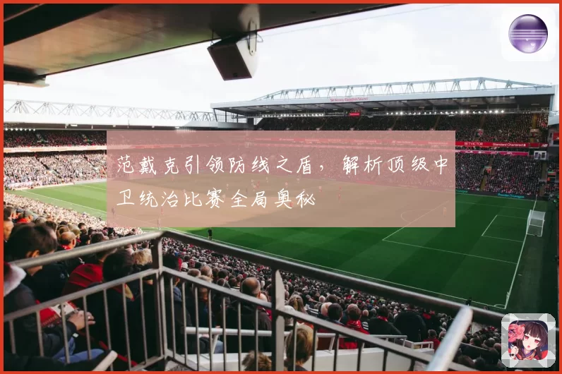 范戴克引领防线之盾，解析顶级中卫统治比赛全局奥秘
