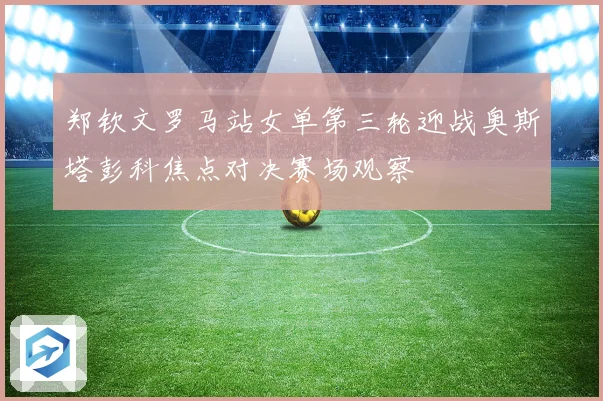 郑钦文罗马站女单第三轮迎战奥斯塔彭科焦点对决赛场观察