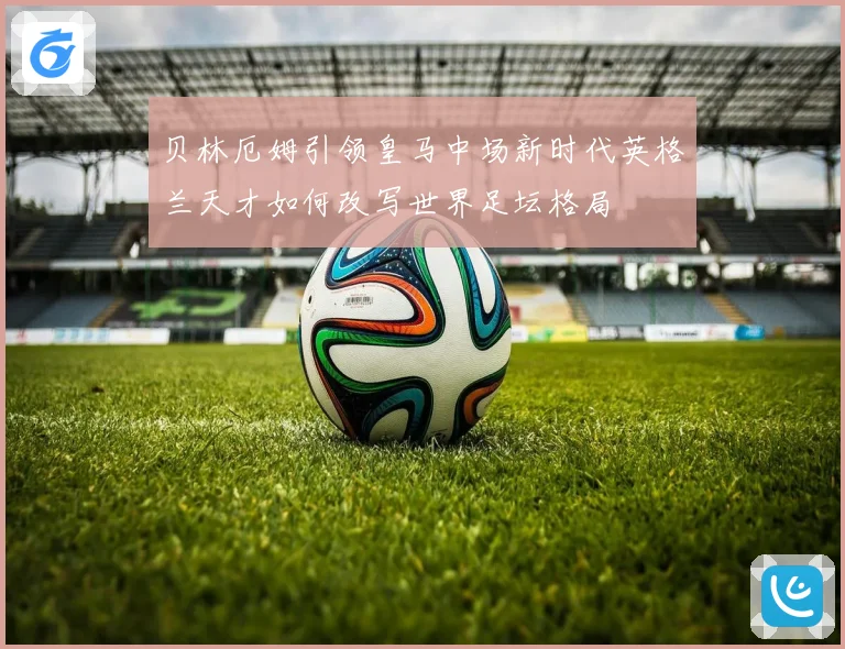 贝林厄姆引领皇马中场新时代英格兰天才如何改写世界足坛格局