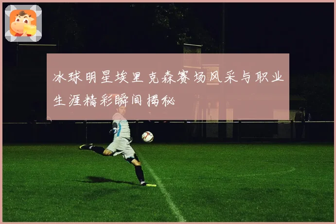 冰球明星埃里克森赛场风采与职业生涯精彩瞬间揭秘