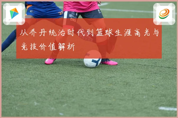 从乔丹统治时代到篮球生涯高光与竞技价值解析