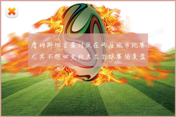 詹姆斯坦言最讨厌在两座城市比赛尤其不想回克利夫兰打球赛场复盘