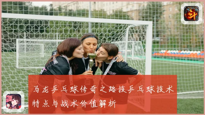 马龙乒乓球传奇之路技乒乓球技术特点与战术价值解析