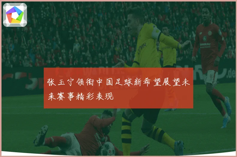 张玉宁领衔中国足球新希望展望未来赛事精彩表现