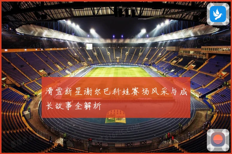 滑雪新星谢尔巴科娃赛场风采与成长故事全解析