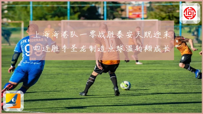 上海海港队一零战胜泰安天贶迎来四连胜李圣龙制造点球温钧翔成长观察