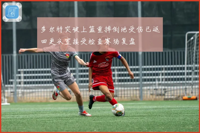 多尔特突破上篮重摔倒地受伤已返回更衣室接受检查赛场复盘