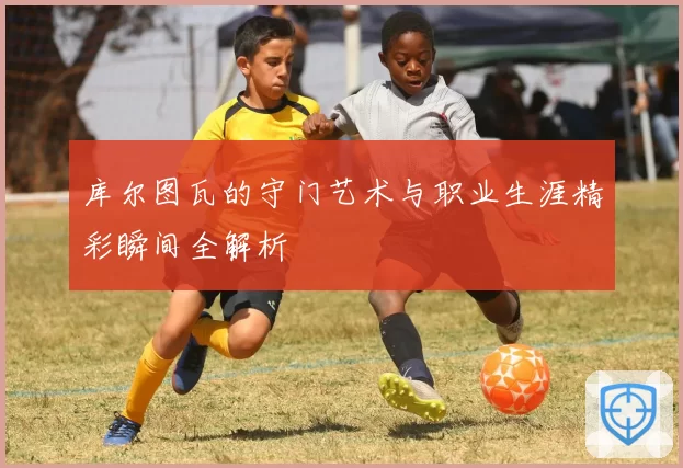 库尔图瓦的守门艺术与职业生涯精彩瞬间全解析