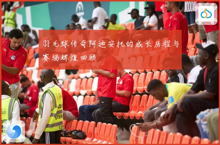 羽毛球传奇阿迪安托的成长历程与赛场辉煌回顾