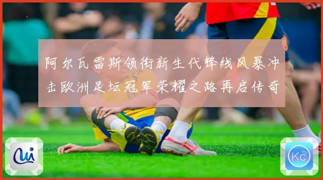 阿尔瓦雷斯领衔新生代锋线风暴冲击欧洲足坛冠军荣耀之路再启传奇
