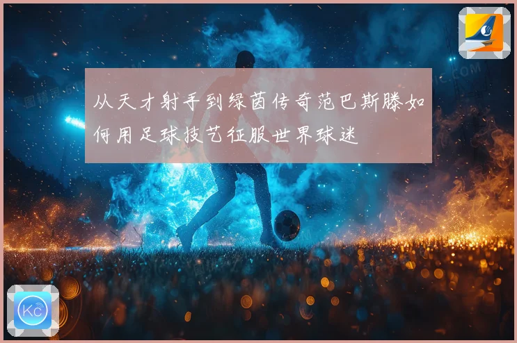 从天才射手到绿茵传奇范巴斯滕如何用足球技艺征服世界球迷