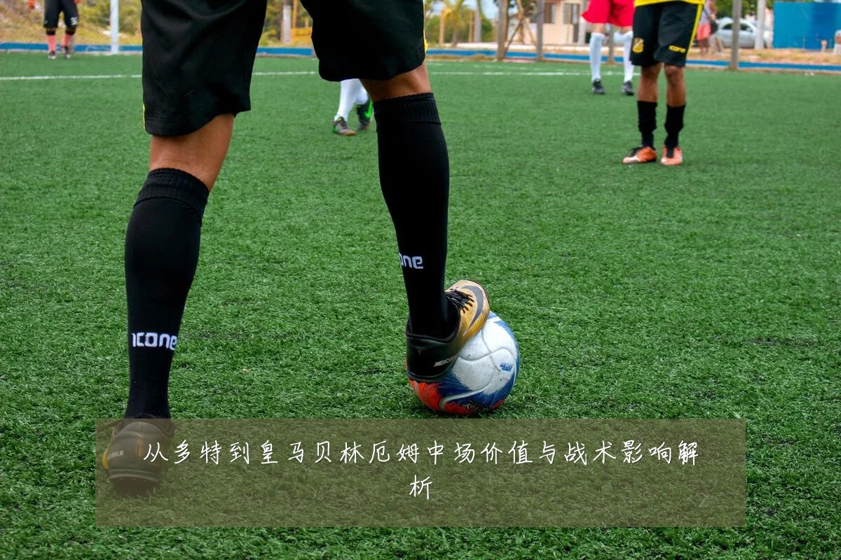 从多特到皇马贝林厄姆中场价值与战术影响解析