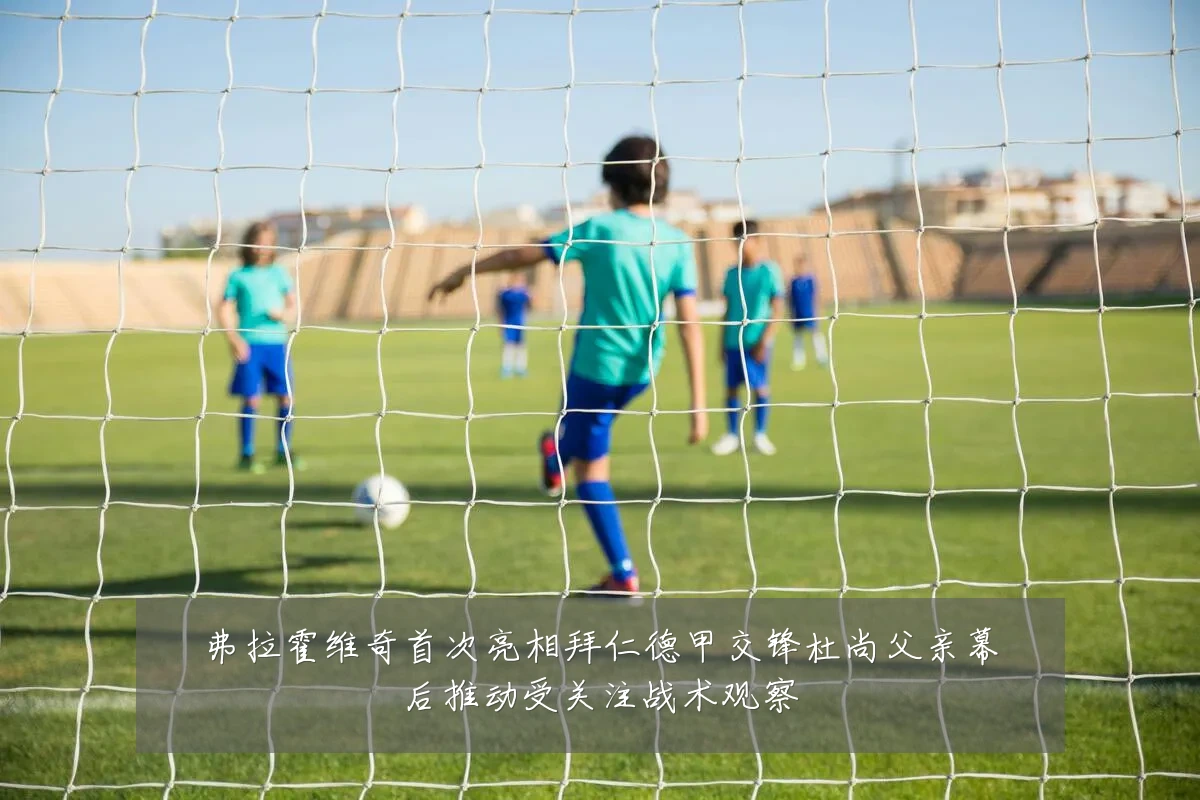 弗拉霍维奇首次亮相拜仁德甲交锋杜尚父亲幕后推动受关注战术观察